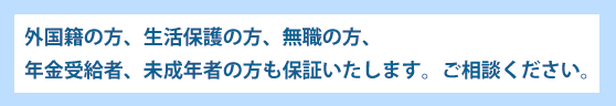 外国籍の方、生活保護の方、無職の方、年金受給者、未成年者の方も保証いたします。ご相談ください。